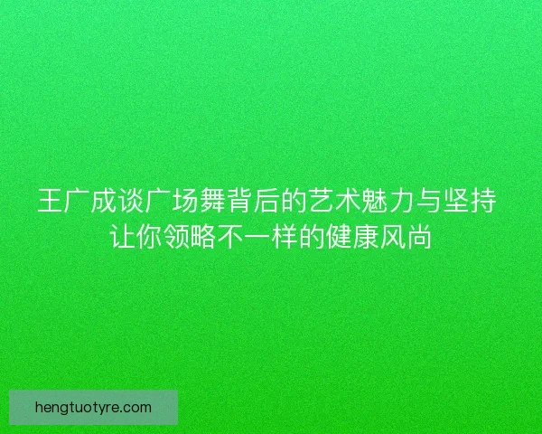 王广成谈广场舞背后的艺术魅力与坚持 让你领略不一样的健康风尚